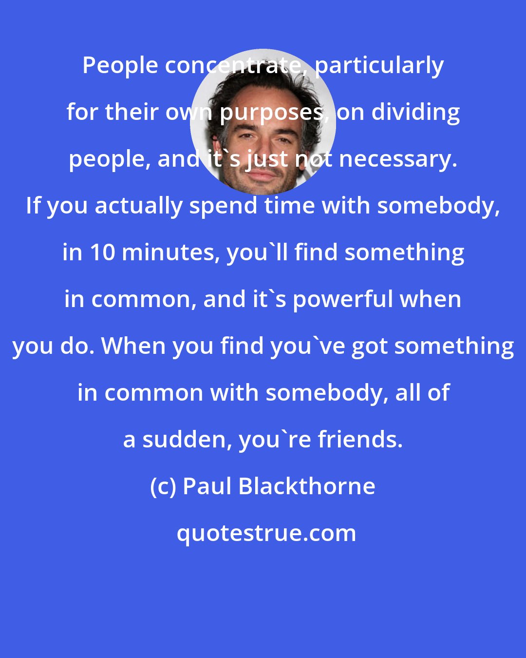 Paul Blackthorne: People concentrate, particularly for their own purposes, on dividing people, and it's just not necessary. If you actually spend time with somebody, in 10 minutes, you'll find something in common, and it's powerful when you do. When you find you've got something in common with somebody, all of a sudden, you're friends.
