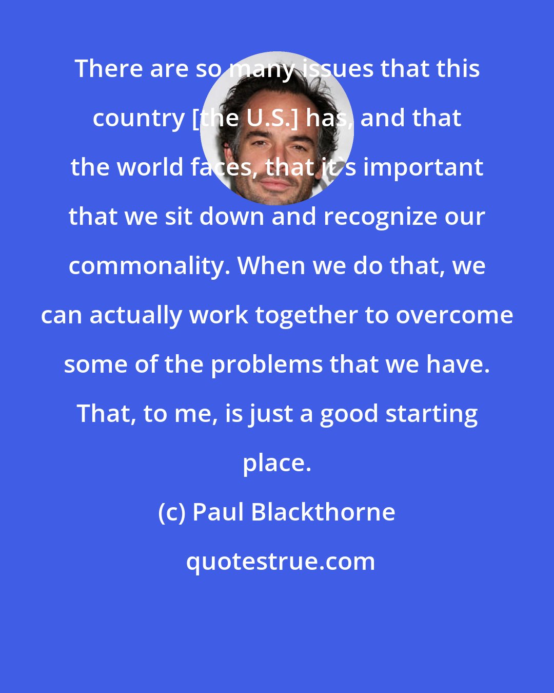 Paul Blackthorne: There are so many issues that this country [the U.S.] has, and that the world faces, that it's important that we sit down and recognize our commonality. When we do that, we can actually work together to overcome some of the problems that we have. That, to me, is just a good starting place.