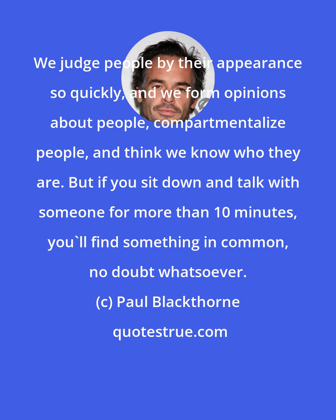 Paul Blackthorne: We judge people by their appearance so quickly, and we form opinions about people, compartmentalize people, and think we know who they are. But if you sit down and talk with someone for more than 10 minutes, you'll find something in common, no doubt whatsoever.