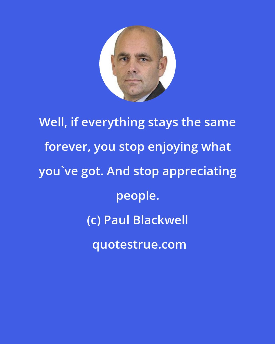 Paul Blackwell: Well, if everything stays the same forever, you stop enjoying what you've got. And stop appreciating people.