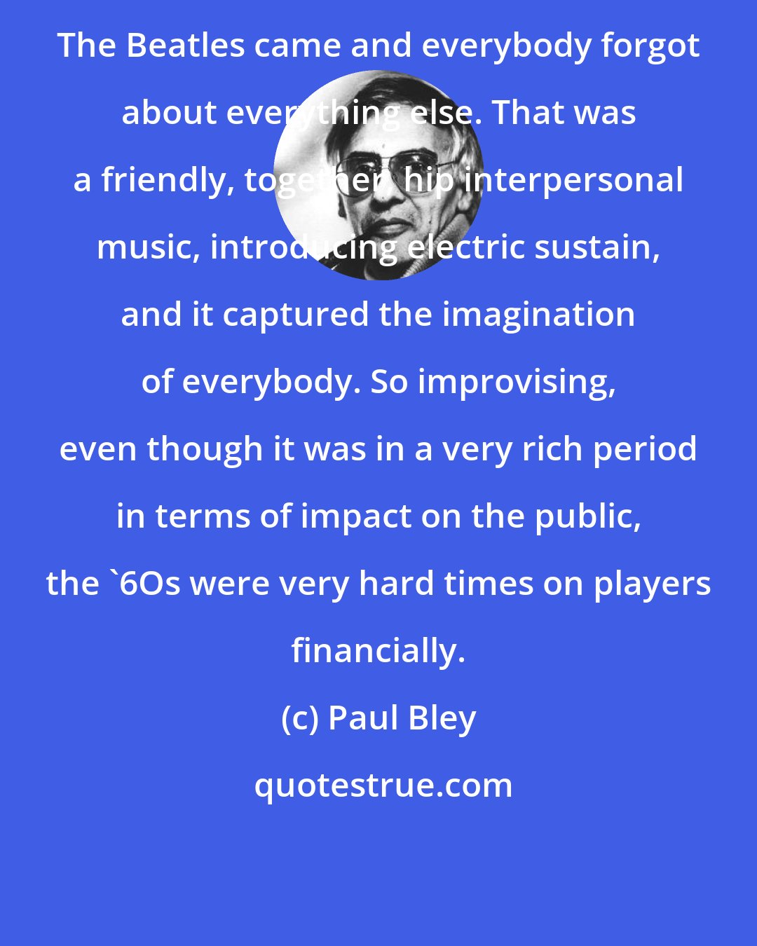 Paul Bley: The Beatles came and everybody forgot about everything else. That was a friendly, together, hip interpersonal music, introducing electric sustain, and it captured the imagination of everybody. So improvising, even though it was in a very rich period in terms of impact on the public, the '6Os were very hard times on players financially.