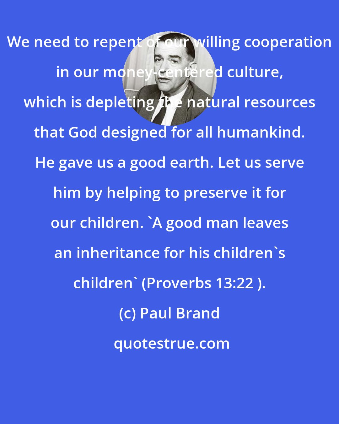 Paul Brand: We need to repent of our willing cooperation in our money-centered culture, which is depleting the natural resources that God designed for all humankind. He gave us a good earth. Let us serve him by helping to preserve it for our children. 'A good man leaves an inheritance for his children's children' (Proverbs 13:22 ).