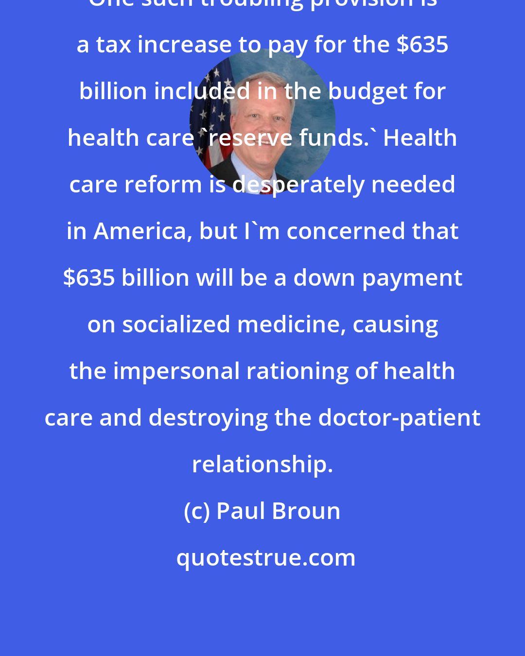 Paul Broun: One such troubling provision is a tax increase to pay for the $635 billion included in the budget for health care 'reserve funds.' Health care reform is desperately needed in America, but I'm concerned that $635 billion will be a down payment on socialized medicine, causing the impersonal rationing of health care and destroying the doctor-patient relationship.