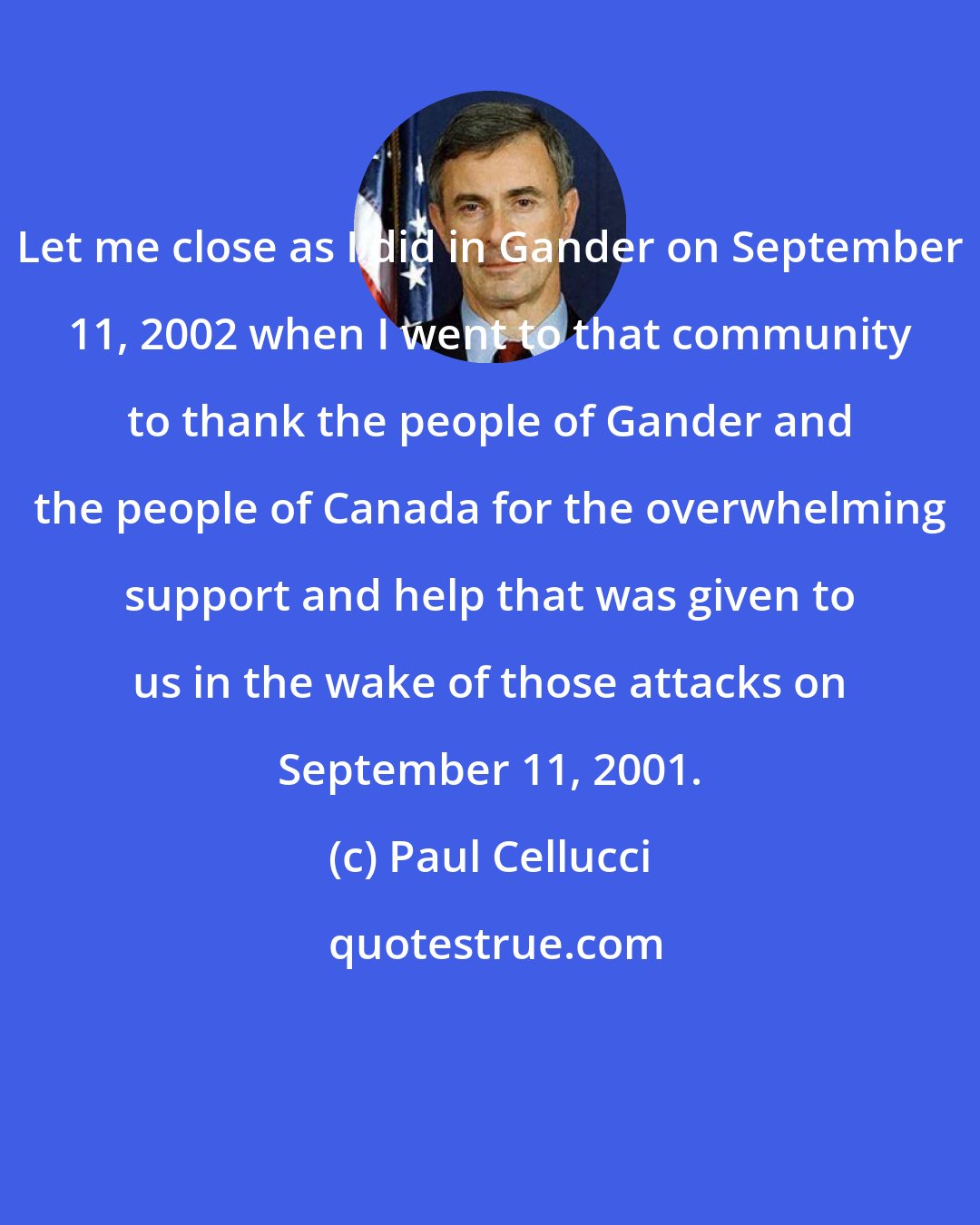 Paul Cellucci: Let me close as I did in Gander on September 11, 2002 when I went to that community to thank the people of Gander and the people of Canada for the overwhelming support and help that was given to us in the wake of those attacks on September 11, 2001.