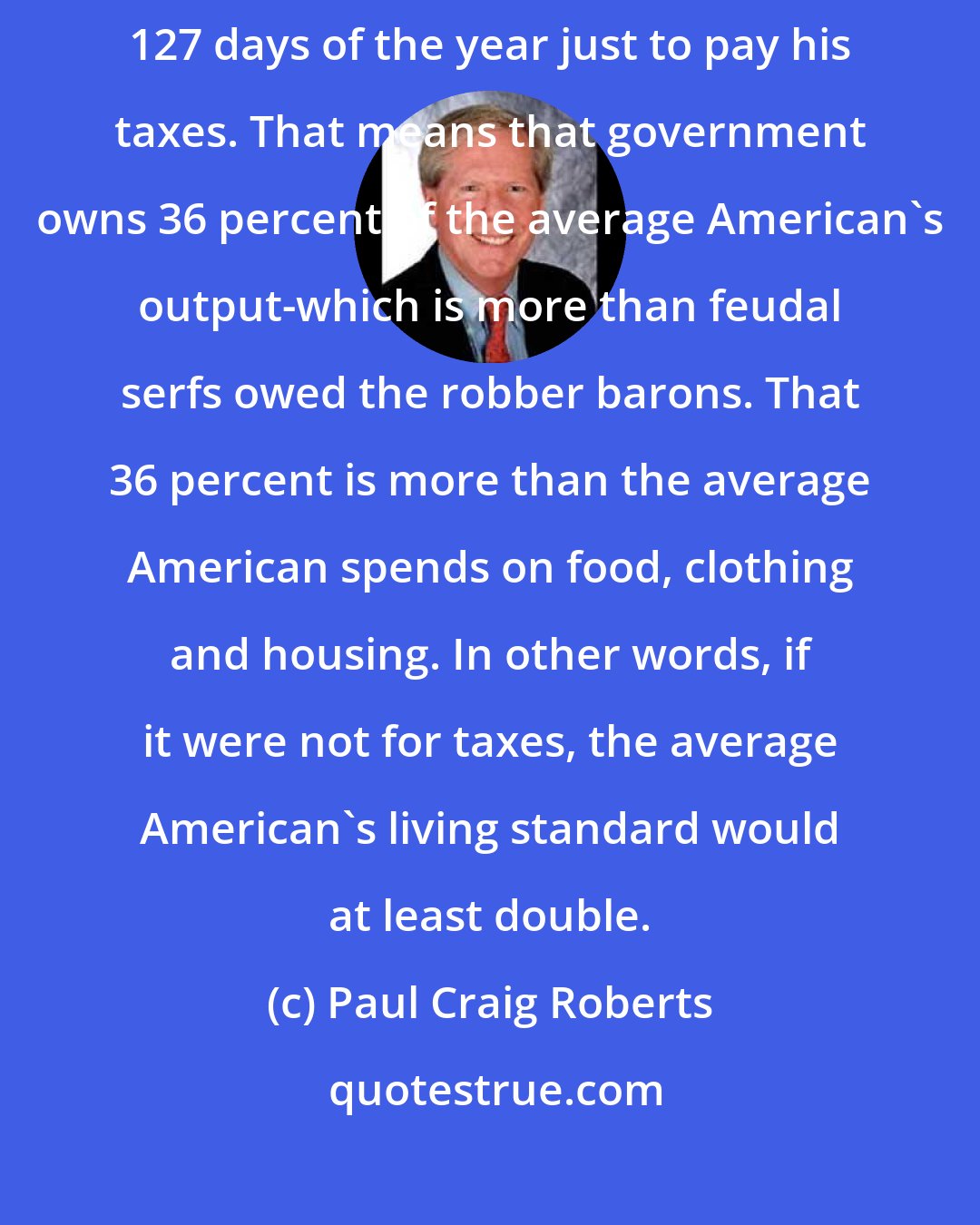 Paul Craig Roberts: According to the Tax Foundation, the average American worker works 127 days of the year just to pay his taxes. That means that government owns 36 percent of the average American's output-which is more than feudal serfs owed the robber barons. That 36 percent is more than the average American spends on food, clothing and housing. In other words, if it were not for taxes, the average American's living standard would at least double.