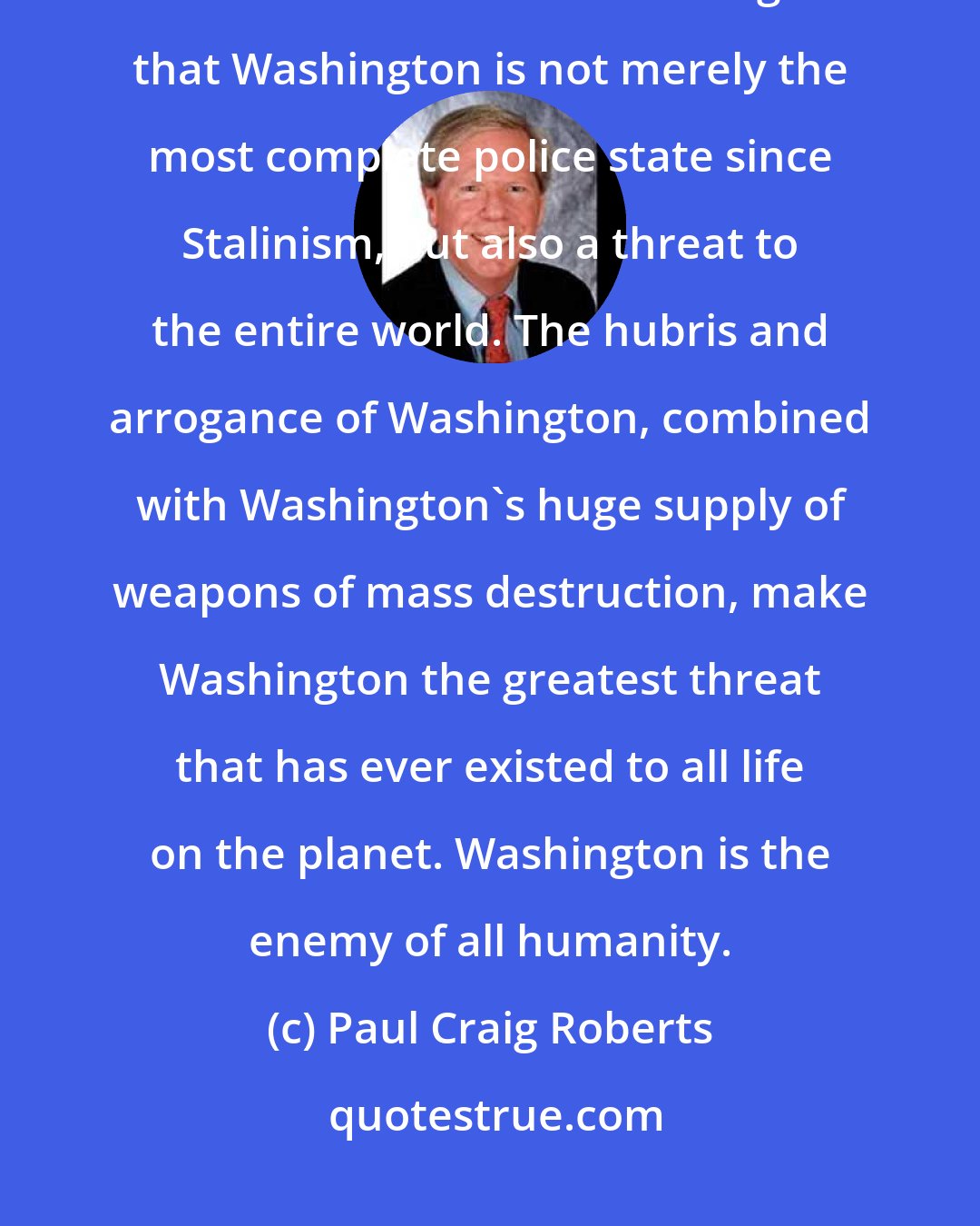 Paul Craig Roberts: Americans need to understand that they have lost their country. The rest of the world needs to recognize that Washington is not merely the most complete police state since Stalinism, but also a threat to the entire world. The hubris and arrogance of Washington, combined with Washington's huge supply of weapons of mass destruction, make Washington the greatest threat that has ever existed to all life on the planet. Washington is the enemy of all humanity.