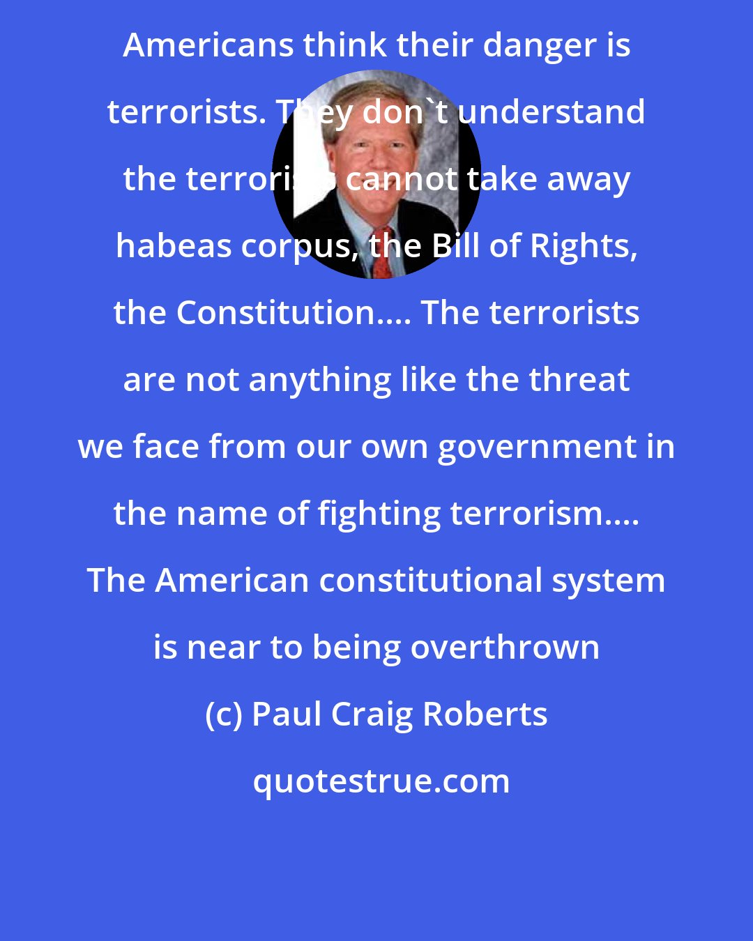 Paul Craig Roberts: Americans think their danger is terrorists. They don't understand the terrorists cannot take away habeas corpus, the Bill of Rights, the Constitution.... The terrorists are not anything like the threat we face from our own government in the name of fighting terrorism.... The American constitutional system is near to being overthrown