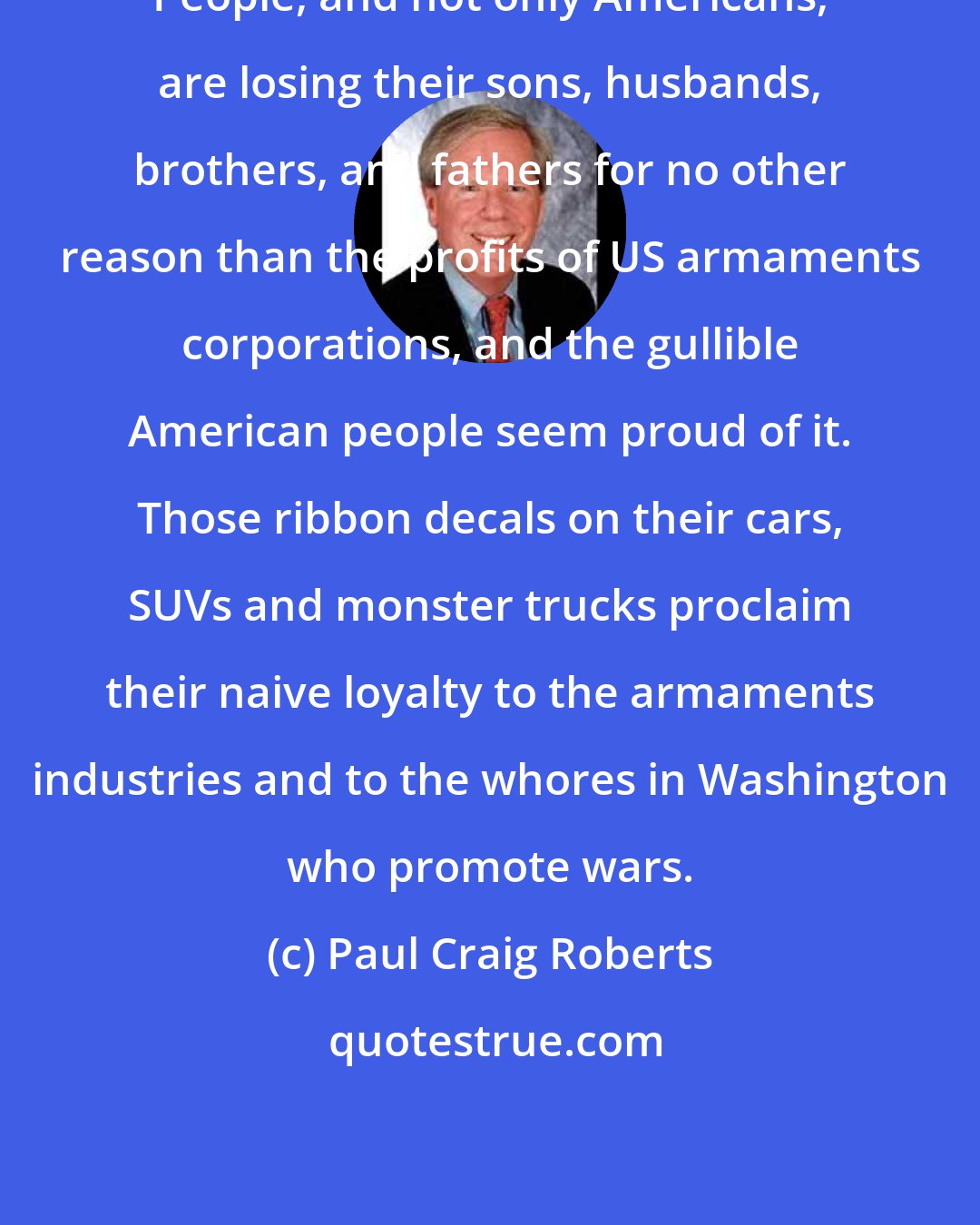 Paul Craig Roberts: People, and not only Americans, are losing their sons, husbands, brothers, and fathers for no other reason than the profits of US armaments corporations, and the gullible American people seem proud of it. Those ribbon decals on their cars, SUVs and monster trucks proclaim their naive loyalty to the armaments industries and to the whores in Washington who promote wars.