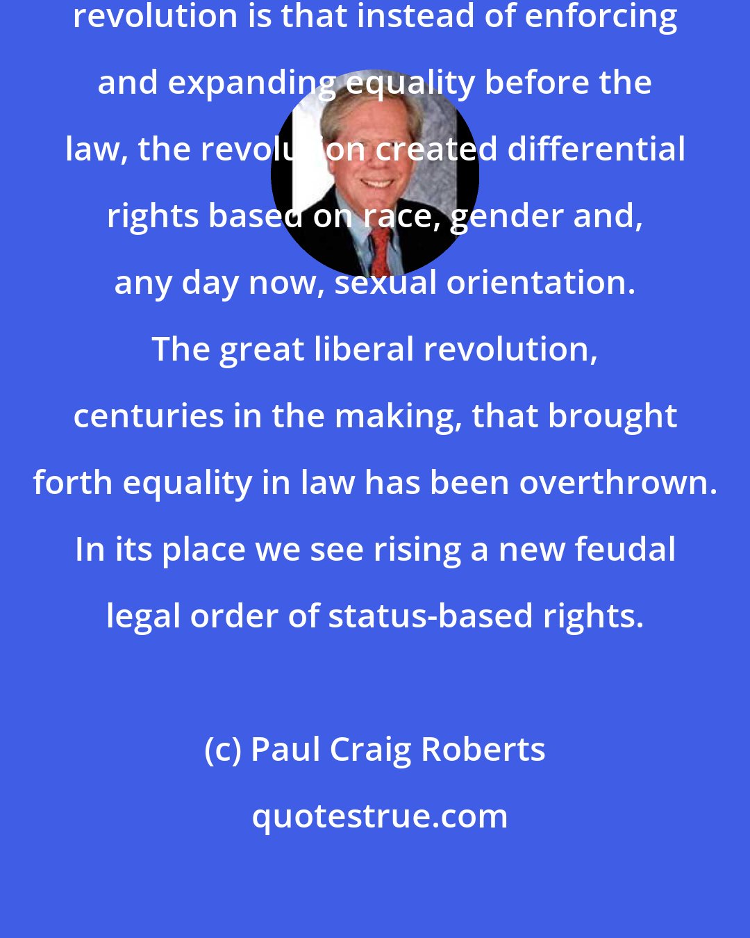 Paul Craig Roberts: The great paradox of the civil rights revolution is that instead of enforcing and expanding equality before the law, the revolution created differential rights based on race, gender and, any day now, sexual orientation. The great liberal revolution, centuries in the making, that brought forth equality in law has been overthrown. In its place we see rising a new feudal legal order of status-based rights.