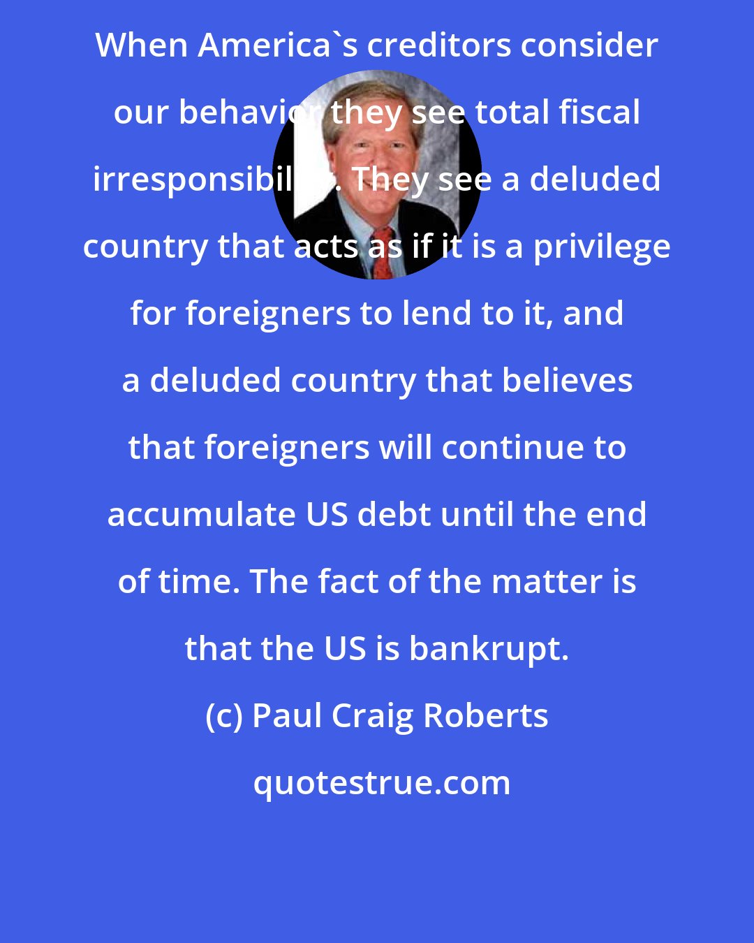 Paul Craig Roberts: When America's creditors consider our behavior they see total fiscal irresponsibility. They see a deluded country that acts as if it is a privilege for foreigners to lend to it, and a deluded country that believes that foreigners will continue to accumulate US debt until the end of time. The fact of the matter is that the US is bankrupt.