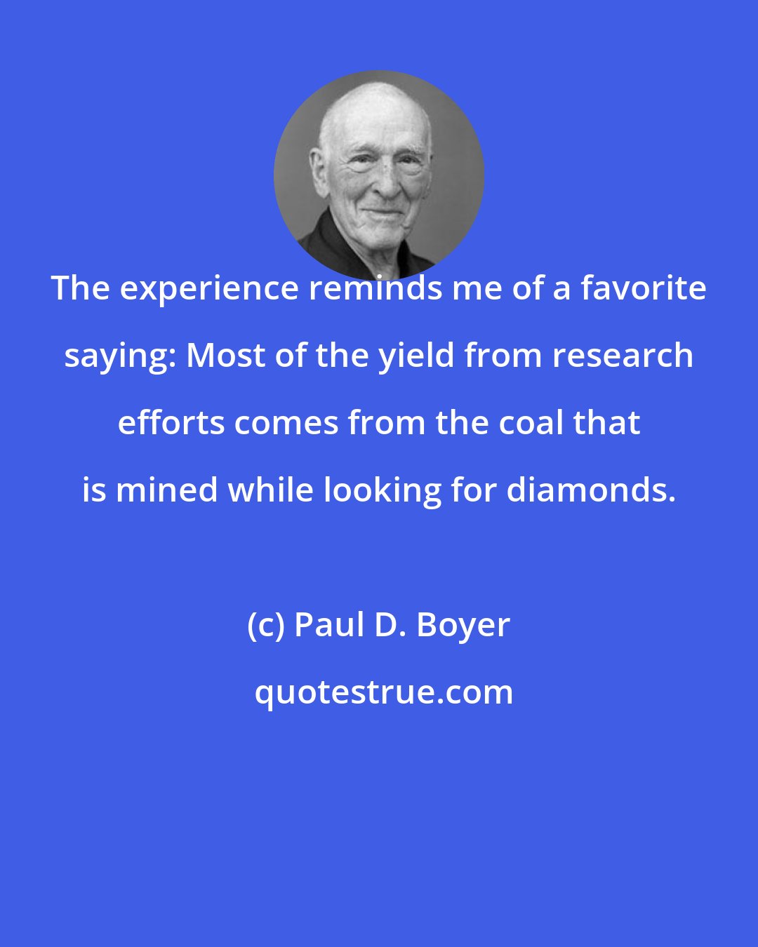 Paul D. Boyer: The experience reminds me of a favorite saying: Most of the yield from research efforts comes from the coal that is mined while looking for diamonds.