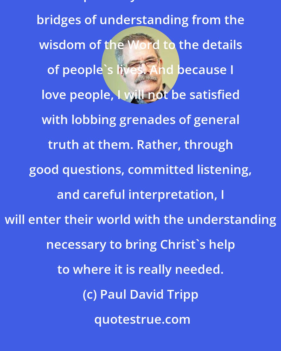 Paul David Tripp: Becaise I love God, I want to handle his truth with accuracy, clarity, and specificity. I want to build bridges of understanding from the wisdom of the Word to the details of people's lives. And because I love people, I will not be satisfied with lobbing grenades of general truth at them. Rather, through good questions, committed listening, and careful interpretation, I will enter their world with the understanding necessary to bring Christ's help to where it is really needed.