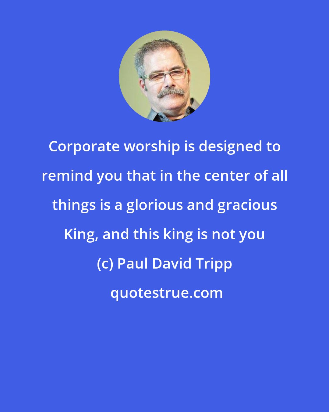 Paul David Tripp: Corporate worship is designed to remind you that in the center of all things is a glorious and gracious King, and this king is not you