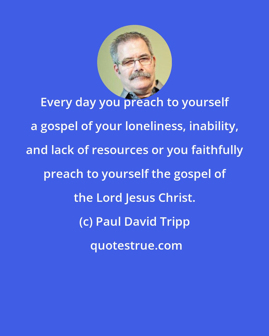 Paul David Tripp: Every day you preach to yourself a gospel of your loneliness, inability, and lack of resources or you faithfully preach to yourself the gospel of the Lord Jesus Christ.