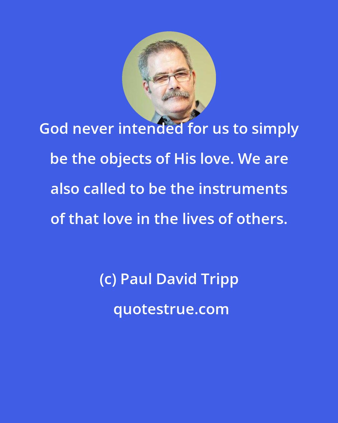 Paul David Tripp: God never intended for us to simply be the objects of His love. We are also called to be the instruments of that love in the lives of others.