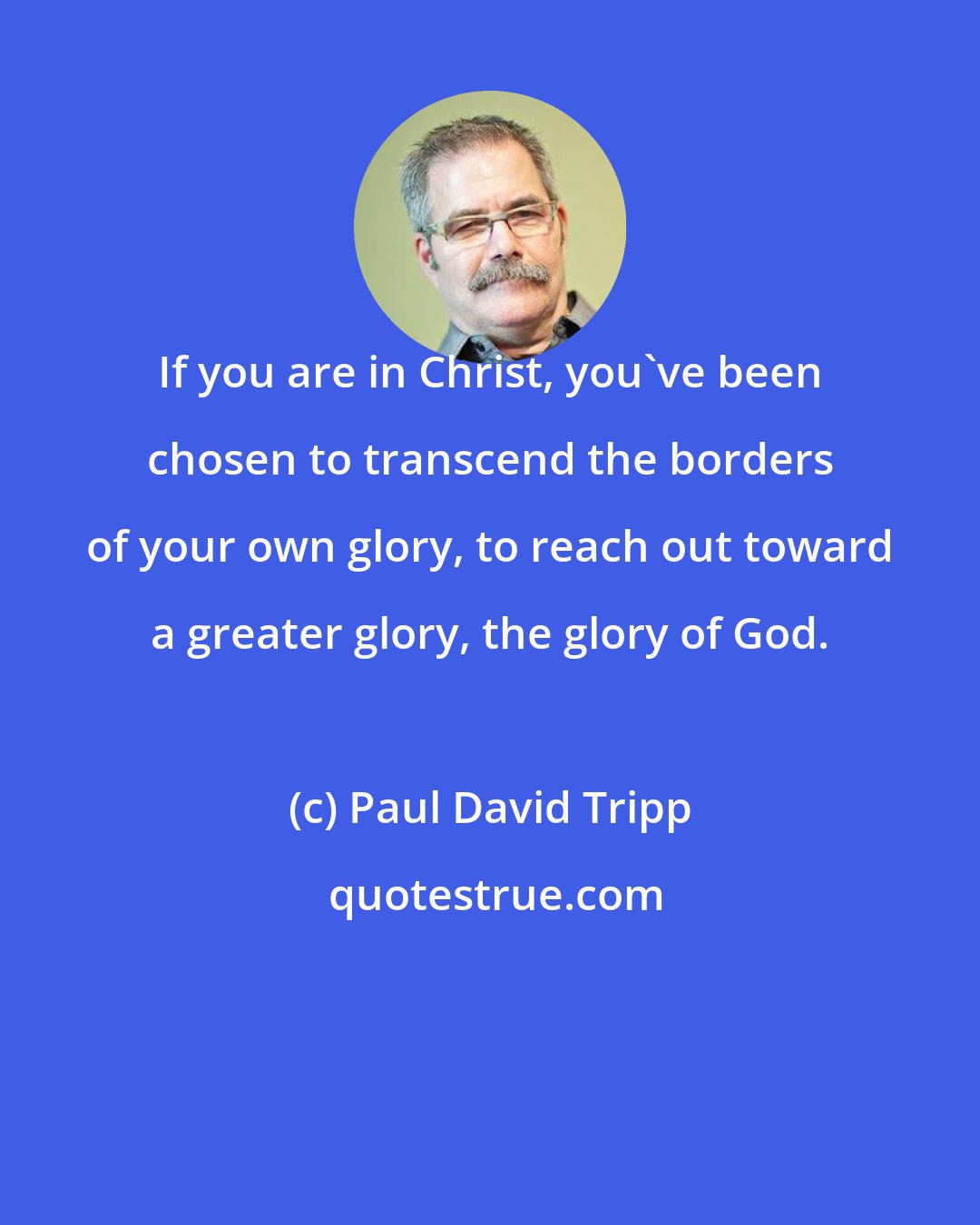 Paul David Tripp: If you are in Christ, you've been chosen to transcend the borders of your own glory, to reach out toward a greater glory, the glory of God.