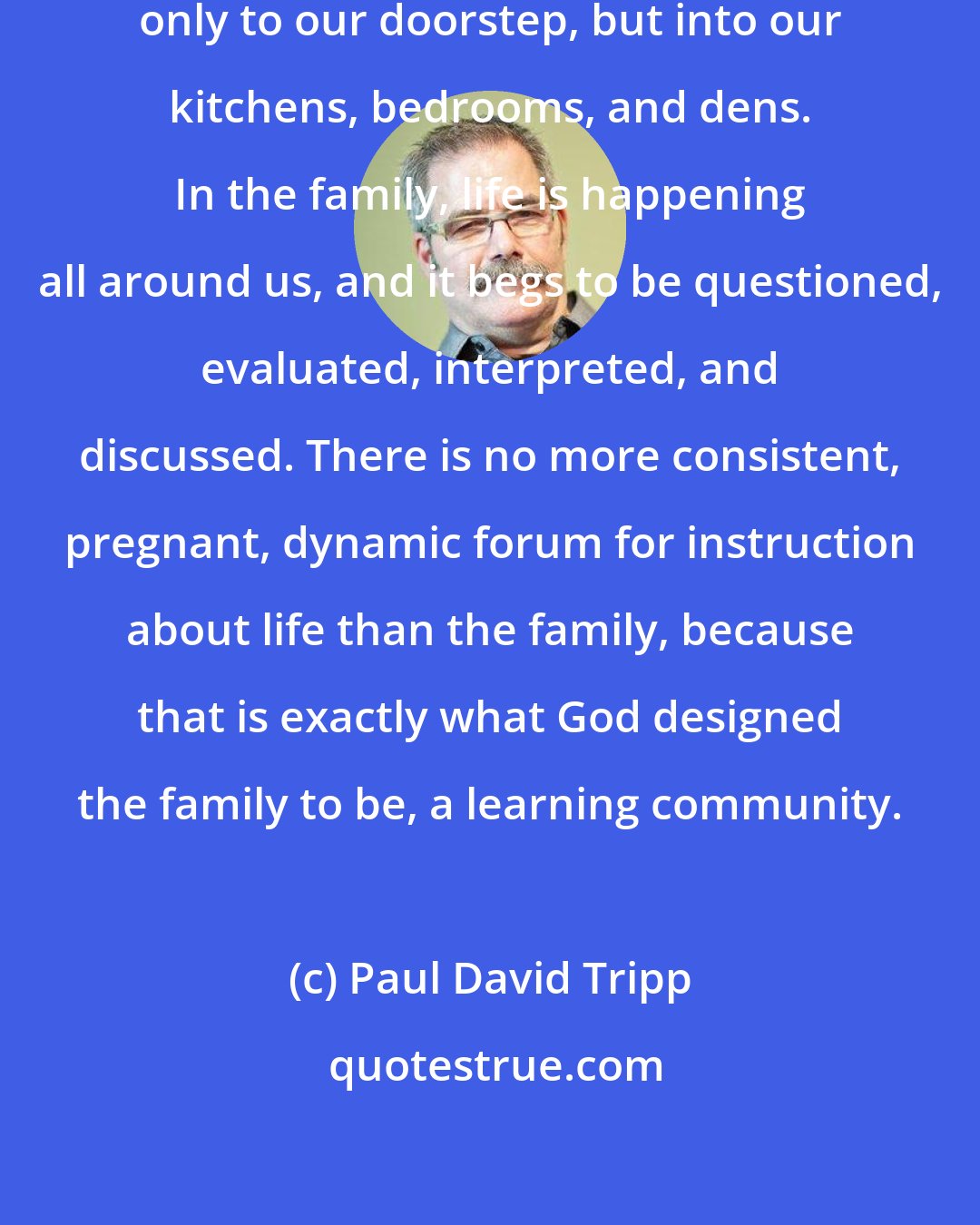 Paul David Tripp: In the family, life is brought not only to our doorstep, but into our kitchens, bedrooms, and dens. In the family, life is happening all around us, and it begs to be questioned, evaluated, interpreted, and discussed. There is no more consistent, pregnant, dynamic forum for instruction about life than the family, because that is exactly what God designed the family to be, a learning community.