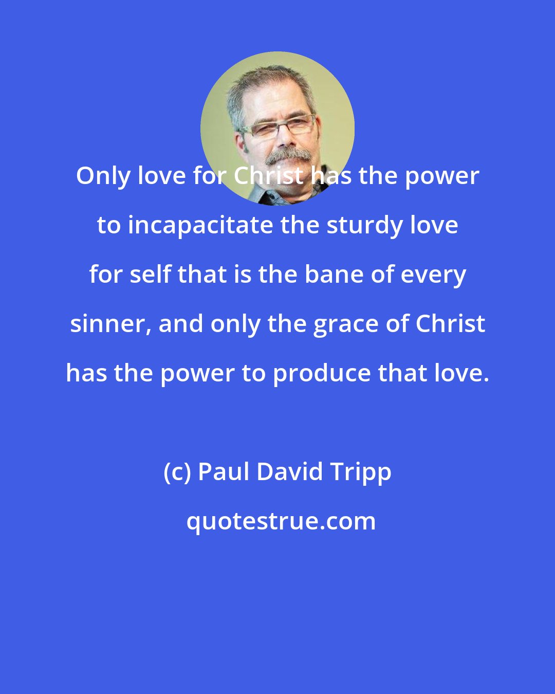Paul David Tripp: Only love for Christ has the power to incapacitate the sturdy love for self that is the bane of every sinner, and only the grace of Christ has the power to produce that love.