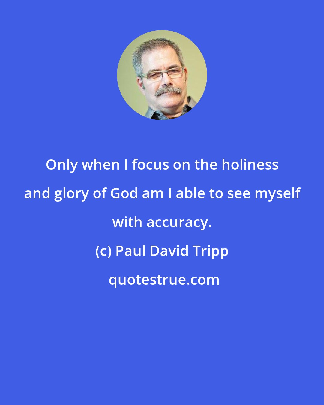 Paul David Tripp: Only when I focus on the holiness and glory of God am I able to see myself with accuracy.
