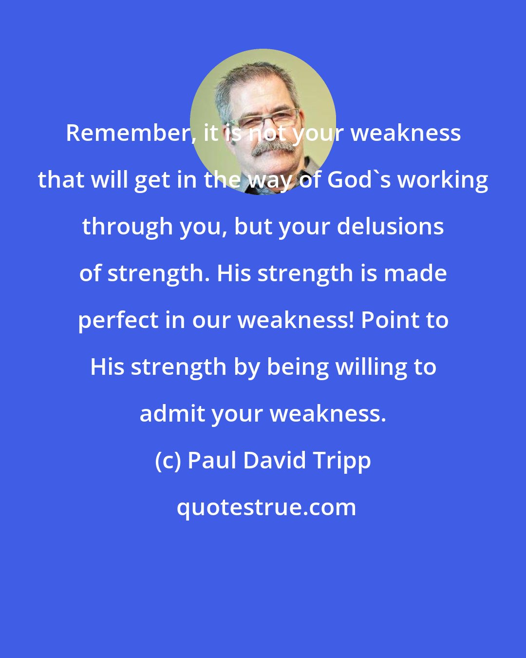 Paul David Tripp: Remember, it is not your weakness that will get in the way of God's working through you, but your delusions of strength. His strength is made perfect in our weakness! Point to His strength by being willing to admit your weakness.