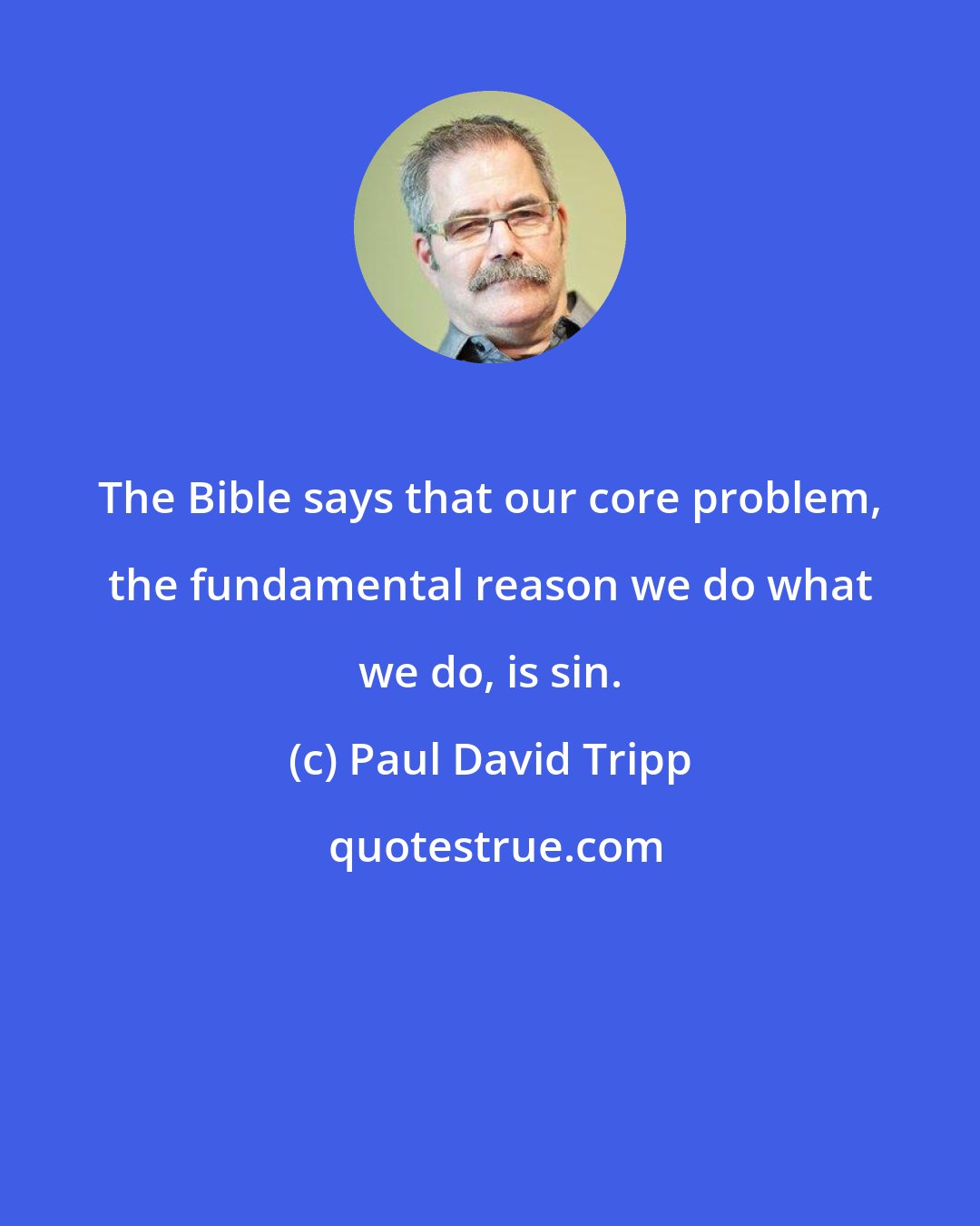 Paul David Tripp: The Bible says that our core problem, the fundamental reason we do what we do, is sin.