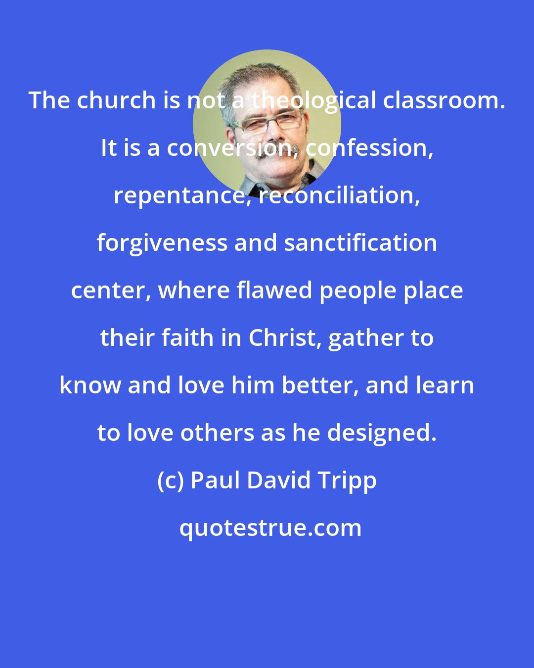 Paul David Tripp: The church is not a theological classroom. It is a conversion, confession, repentance, reconciliation, forgiveness and sanctification center, where flawed people place their faith in Christ, gather to know and love him better, and learn to love others as he designed.