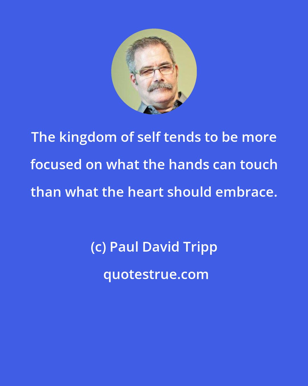 Paul David Tripp: The kingdom of self tends to be more focused on what the hands can touch than what the heart should embrace.