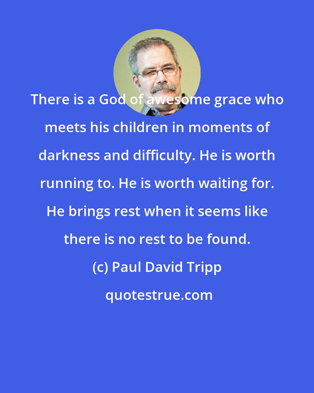 Paul David Tripp: There is a God of awesome grace who meets his children in moments of darkness and difficulty. He is worth running to. He is worth waiting for. He brings rest when it seems like there is no rest to be found.