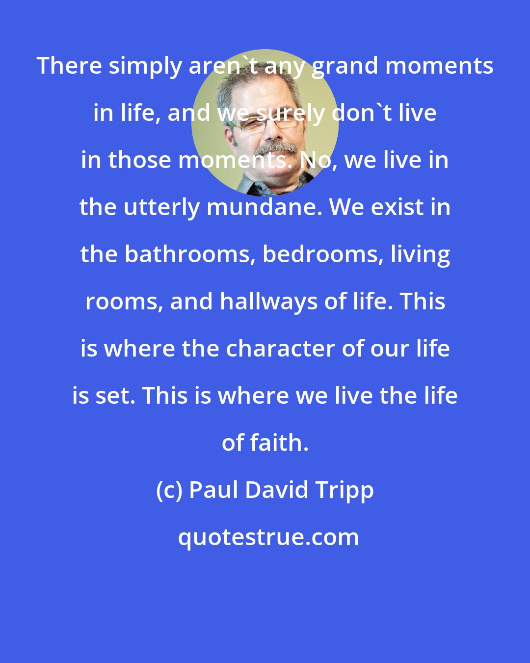 Paul David Tripp: There simply aren't any grand moments in life, and we surely don't live in those moments. No, we live in the utterly mundane. We exist in the bathrooms, bedrooms, living rooms, and hallways of life. This is where the character of our life is set. This is where we live the life of faith.