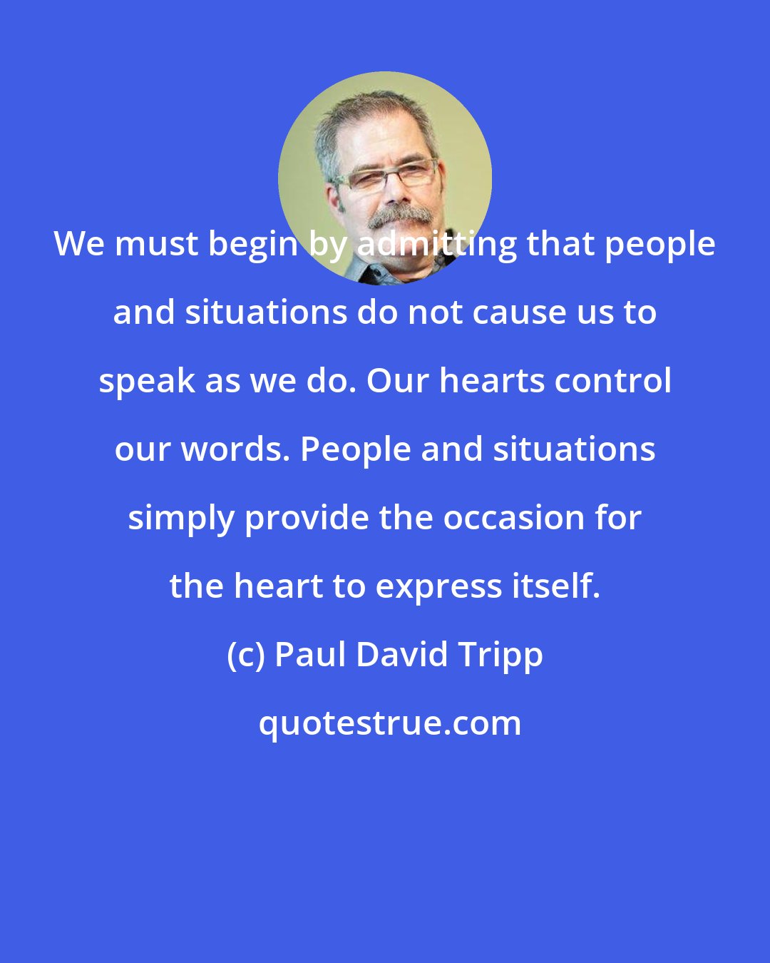 Paul David Tripp: We must begin by admitting that people and situations do not cause us to speak as we do. Our hearts control our words. People and situations simply provide the occasion for the heart to express itself.