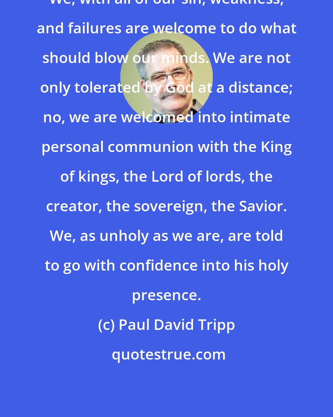 Paul David Tripp: We, with all of our sin, weakness, and failures are welcome to do what should blow our minds. We are not only tolerated by God at a distance; no, we are welcomed into intimate personal communion with the King of kings, the Lord of lords, the creator, the sovereign, the Savior. We, as unholy as we are, are told to go with confidence into his holy presence.