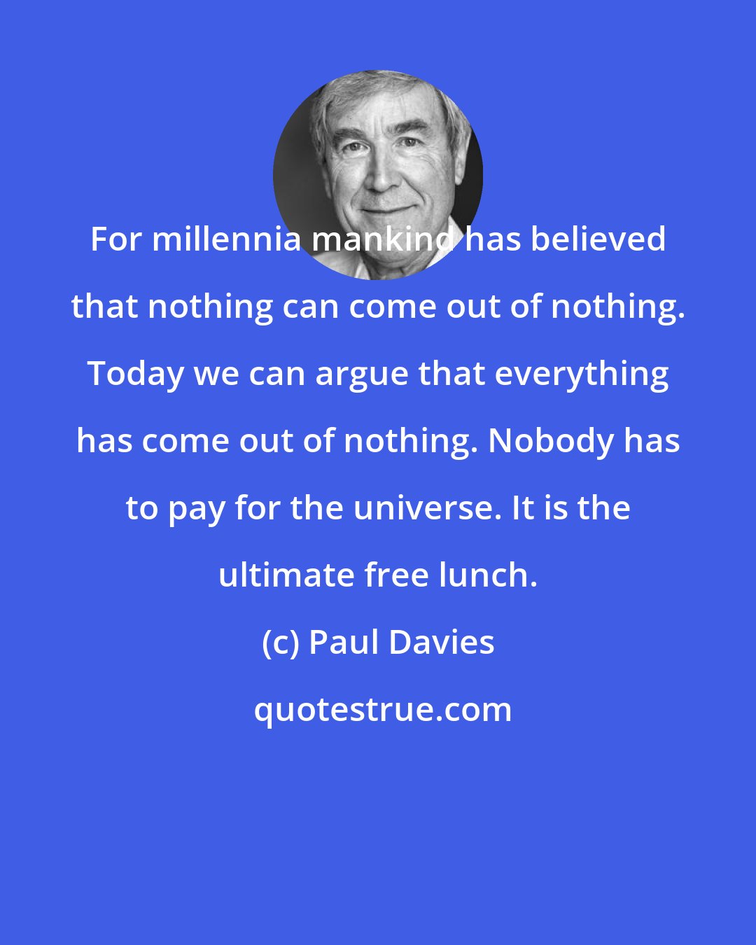 Paul Davies: For millennia mankind has believed that nothing can come out of nothing. Today we can argue that everything has come out of nothing. Nobody has to pay for the universe. It is the ultimate free lunch.