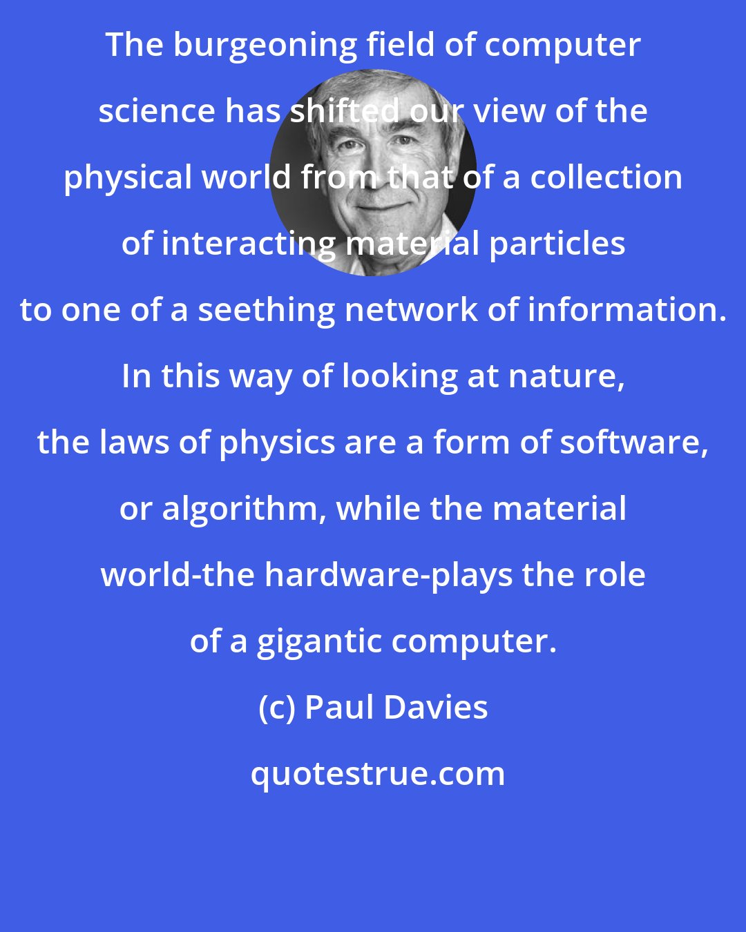 Paul Davies: The burgeoning field of computer science has shifted our view of the physical world from that of a collection of interacting material particles to one of a seething network of information. In this way of looking at nature, the laws of physics are a form of software, or algorithm, while the material world-the hardware-plays the role of a gigantic computer.