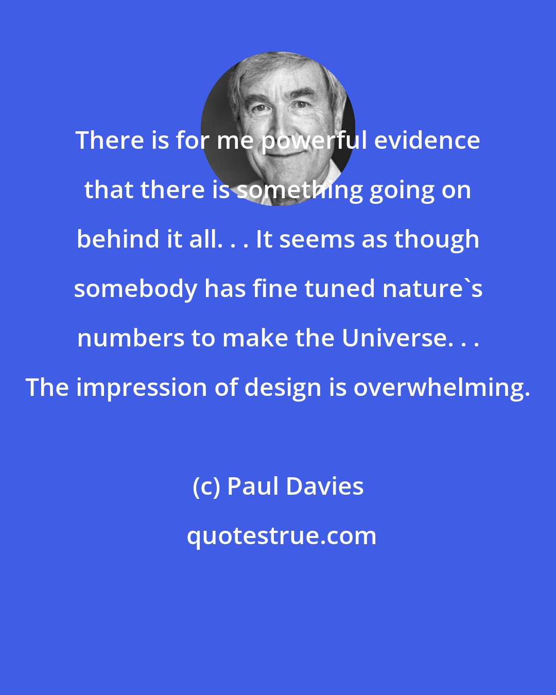 Paul Davies: There is for me powerful evidence that there is something going on behind it all. . . It seems as though somebody has fine tuned nature's numbers to make the Universe. . . The impression of design is overwhelming.