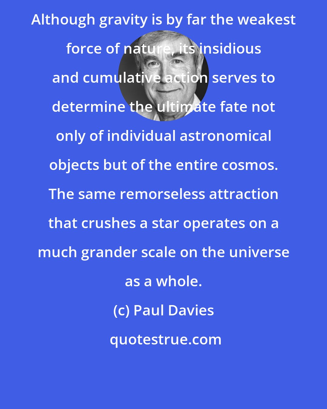 Paul Davies: Although gravity is by far the weakest force of nature, its insidious and cumulative action serves to determine the ultimate fate not only of individual astronomical objects but of the entire cosmos. The same remorseless attraction that crushes a star operates on a much grander scale on the universe as a whole.