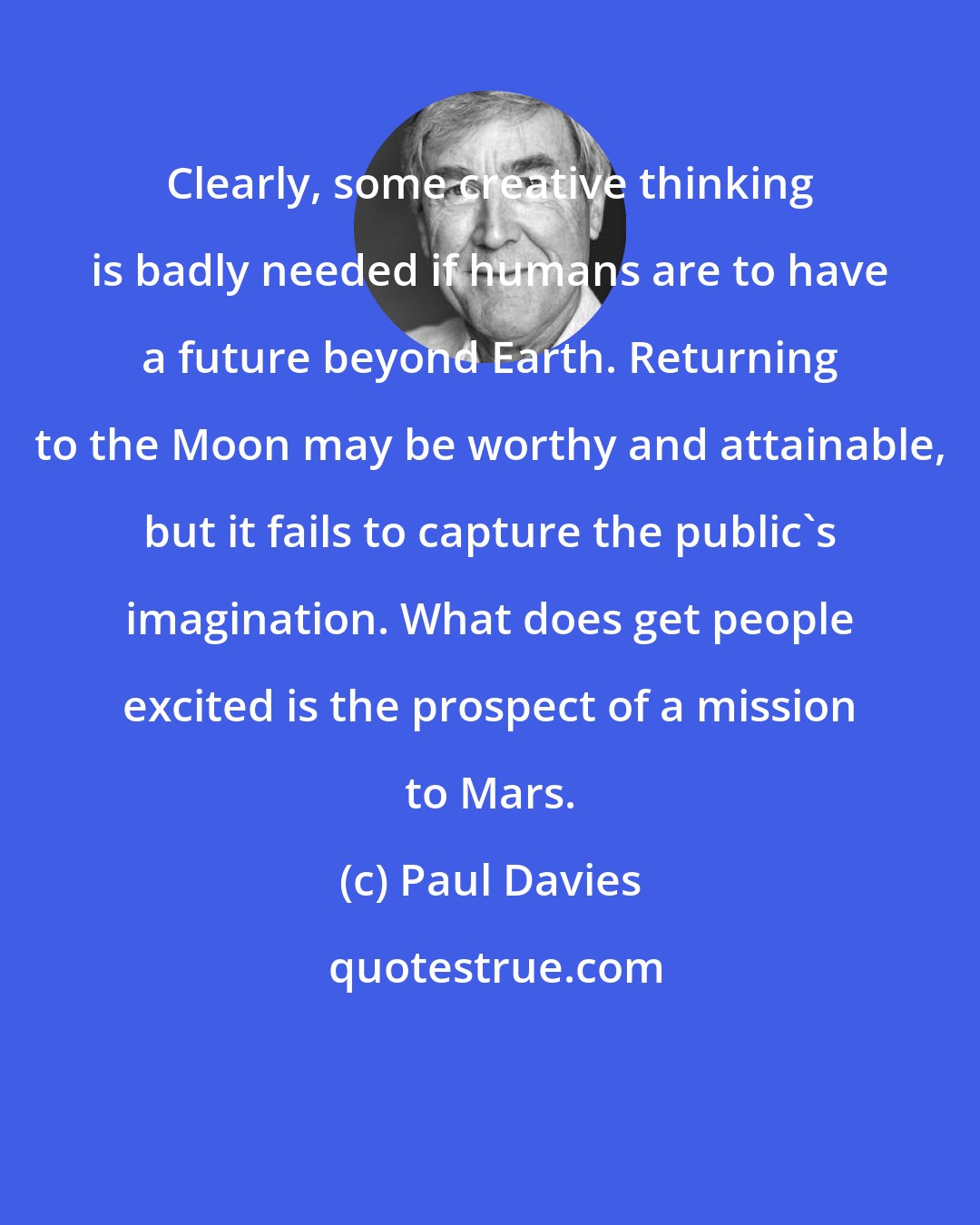 Paul Davies: Clearly, some creative thinking is badly needed if humans are to have a future beyond Earth. Returning to the Moon may be worthy and attainable, but it fails to capture the public's imagination. What does get people excited is the prospect of a mission to Mars.