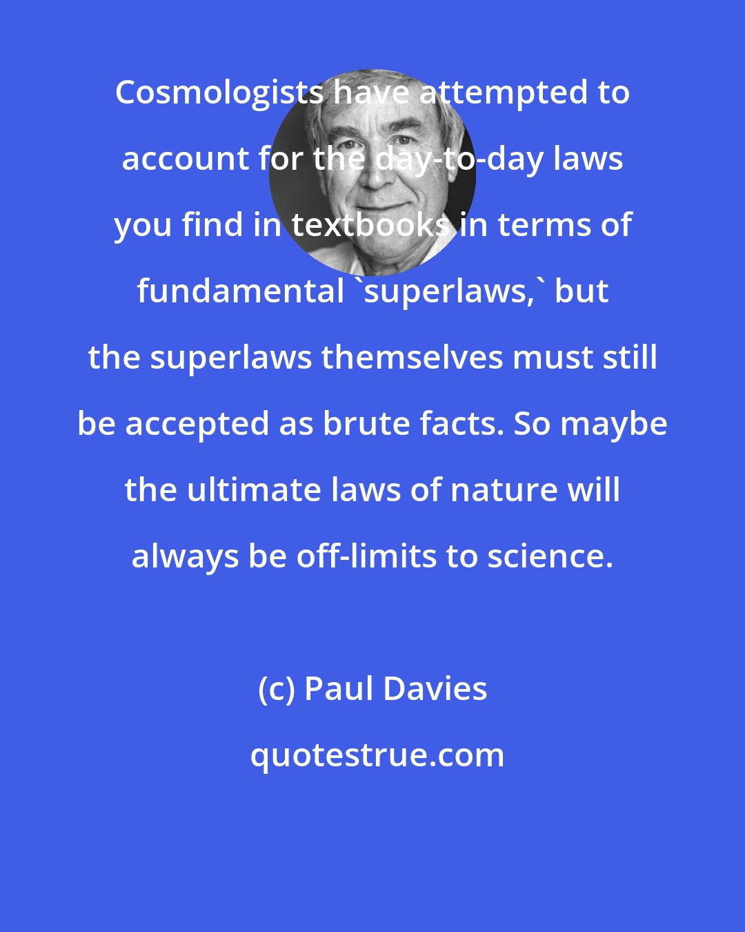 Paul Davies: Cosmologists have attempted to account for the day-to-day laws you find in textbooks in terms of fundamental 'superlaws,' but the superlaws themselves must still be accepted as brute facts. So maybe the ultimate laws of nature will always be off-limits to science.