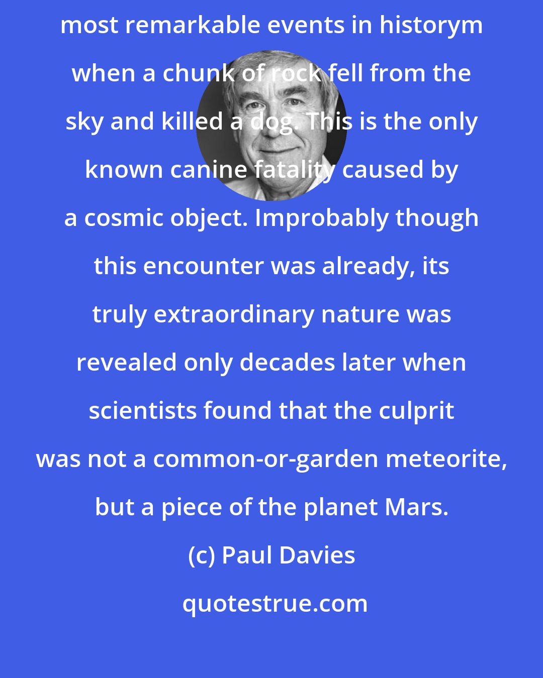 Paul Davies: In 1911 the little town of Nakhla in Egypt was the scene of one of the most remarkable events in historym when a chunk of rock fell from the sky and killed a dog. This is the only known canine fatality caused by a cosmic object. Improbably though this encounter was already, its truly extraordinary nature was revealed only decades later when scientists found that the culprit was not a common-or-garden meteorite, but a piece of the planet Mars.