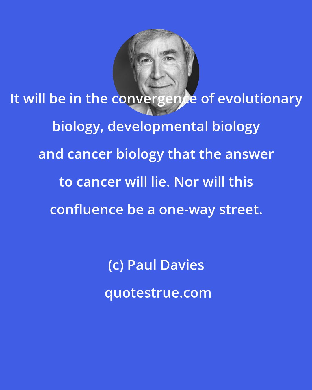 Paul Davies: It will be in the convergence of evolutionary biology, developmental biology and cancer biology that the answer to cancer will lie. Nor will this confluence be a one-way street.