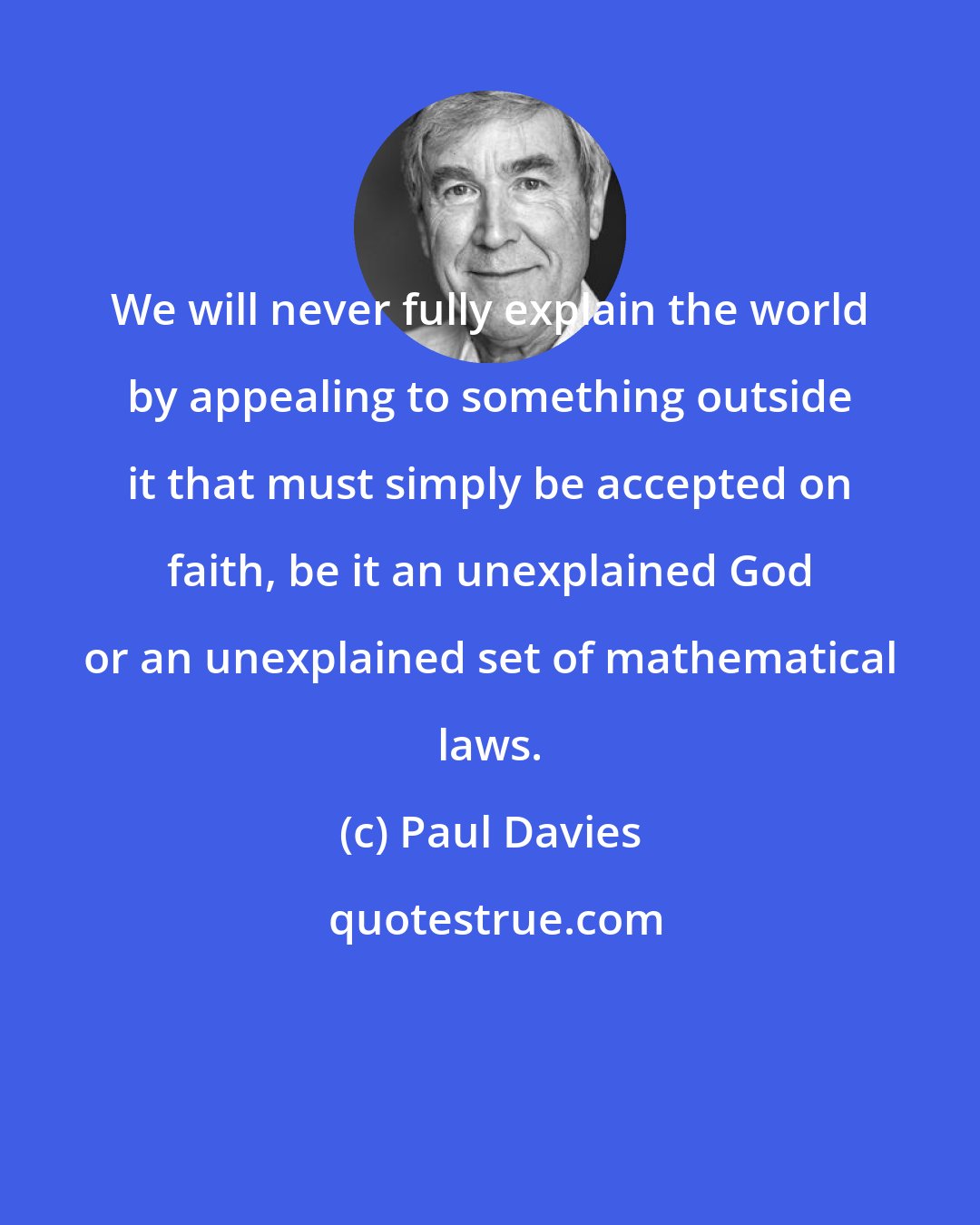 Paul Davies: We will never fully explain the world by appealing to something outside it that must simply be accepted on faith, be it an unexplained God or an unexplained set of mathematical laws.