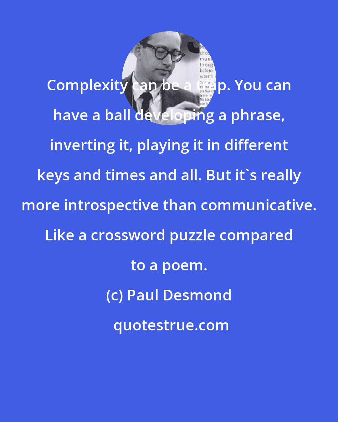 Paul Desmond: Complexity can be a trap. You can have a ball developing a phrase, inverting it, playing it in different keys and times and all. But it's really more introspective than communicative. Like a crossword puzzle compared to a poem.