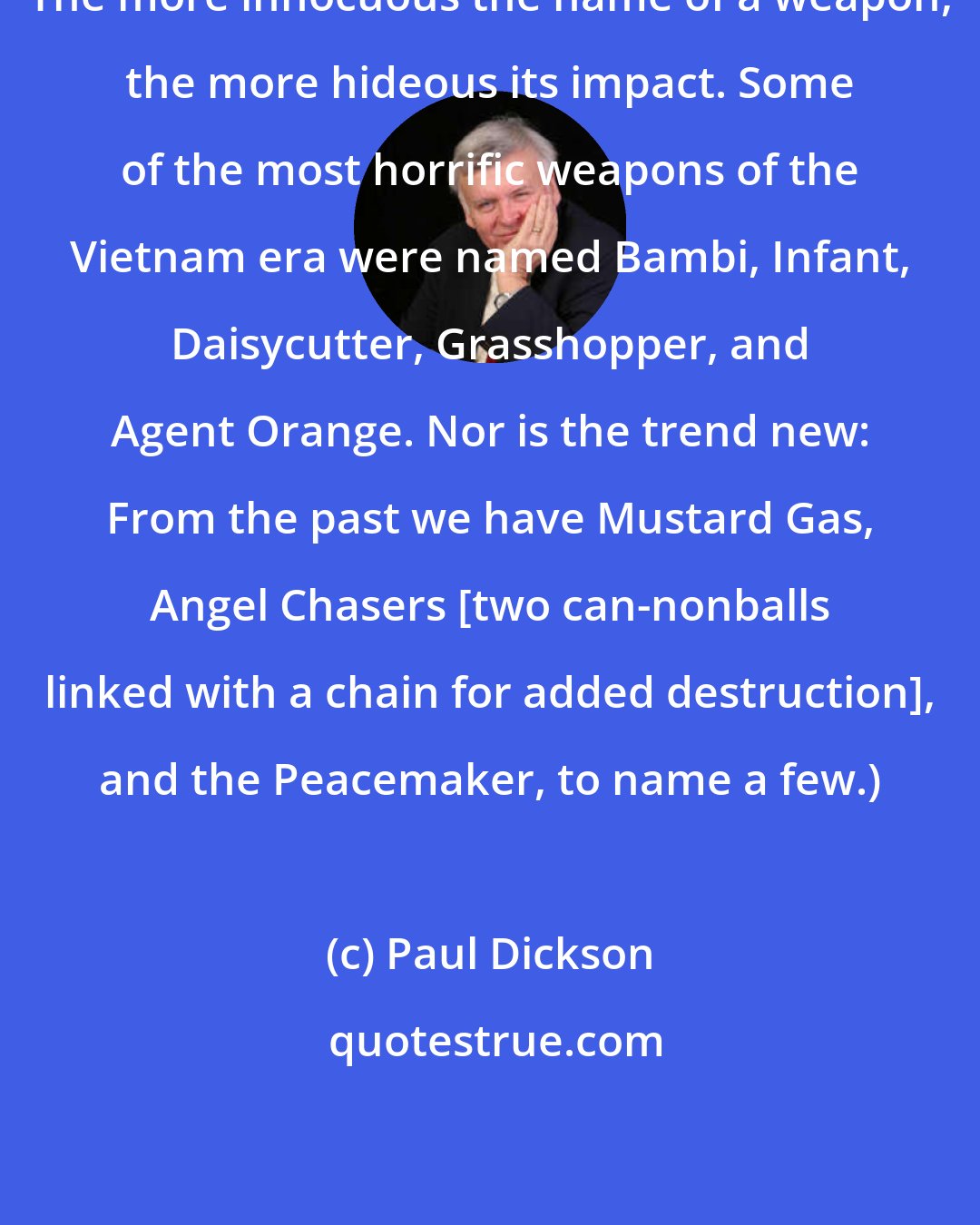 Paul Dickson: The more innocuous the name of a weapon, the more hideous its impact. Some of the most horrific weapons of the Vietnam era were named Bambi, Infant, Daisycutter, Grasshopper, and Agent Orange. Nor is the trend new: From the past we have Mustard Gas, Angel Chasers [two can-nonballs linked with a chain for added destruction], and the Peacemaker, to name a few.)