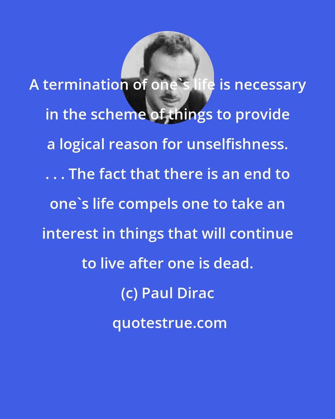 Paul Dirac: A termination of one's life is necessary in the scheme of things to provide a logical reason for unselfishness. . . . The fact that there is an end to one's life compels one to take an interest in things that will continue to live after one is dead.
