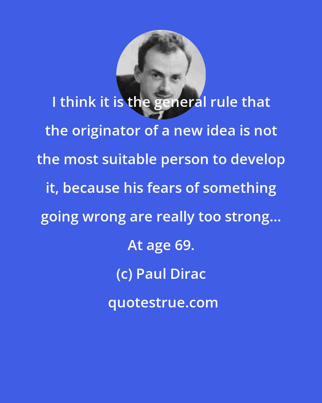Paul Dirac: I think it is the general rule that the originator of a new idea is not the most suitable person to develop it, because his fears of something going wrong are really too strong... At age 69.