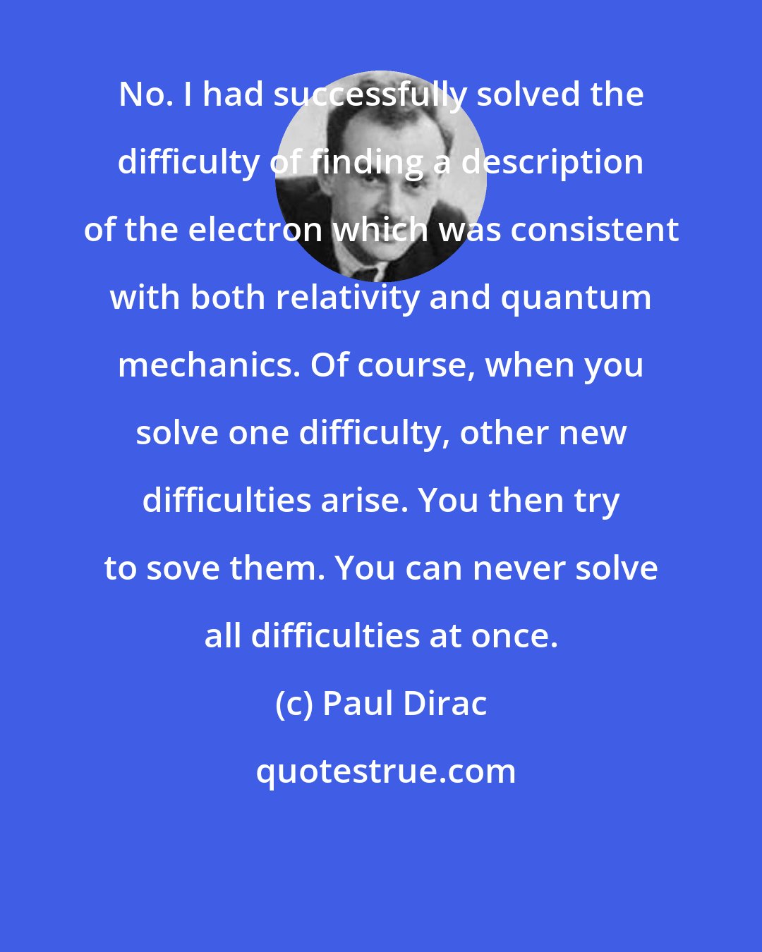 Paul Dirac: No. I had successfully solved the difficulty of finding a description of the electron which was consistent with both relativity and quantum mechanics. Of course, when you solve one difficulty, other new difficulties arise. You then try to sove them. You can never solve all difficulties at once.