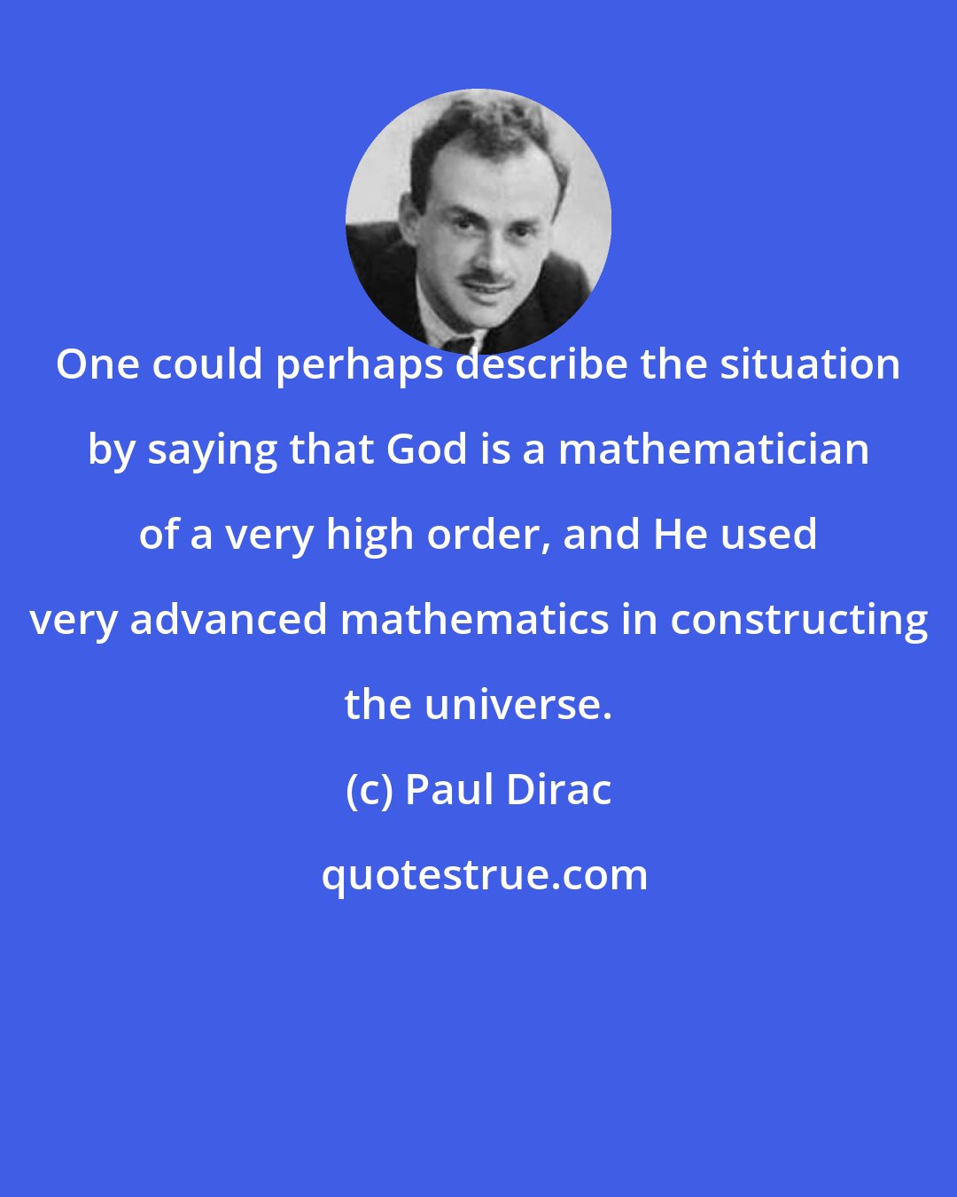 Paul Dirac: One could perhaps describe the situation by saying that God is a mathematician of a very high order, and He used very advanced mathematics in constructing the universe.