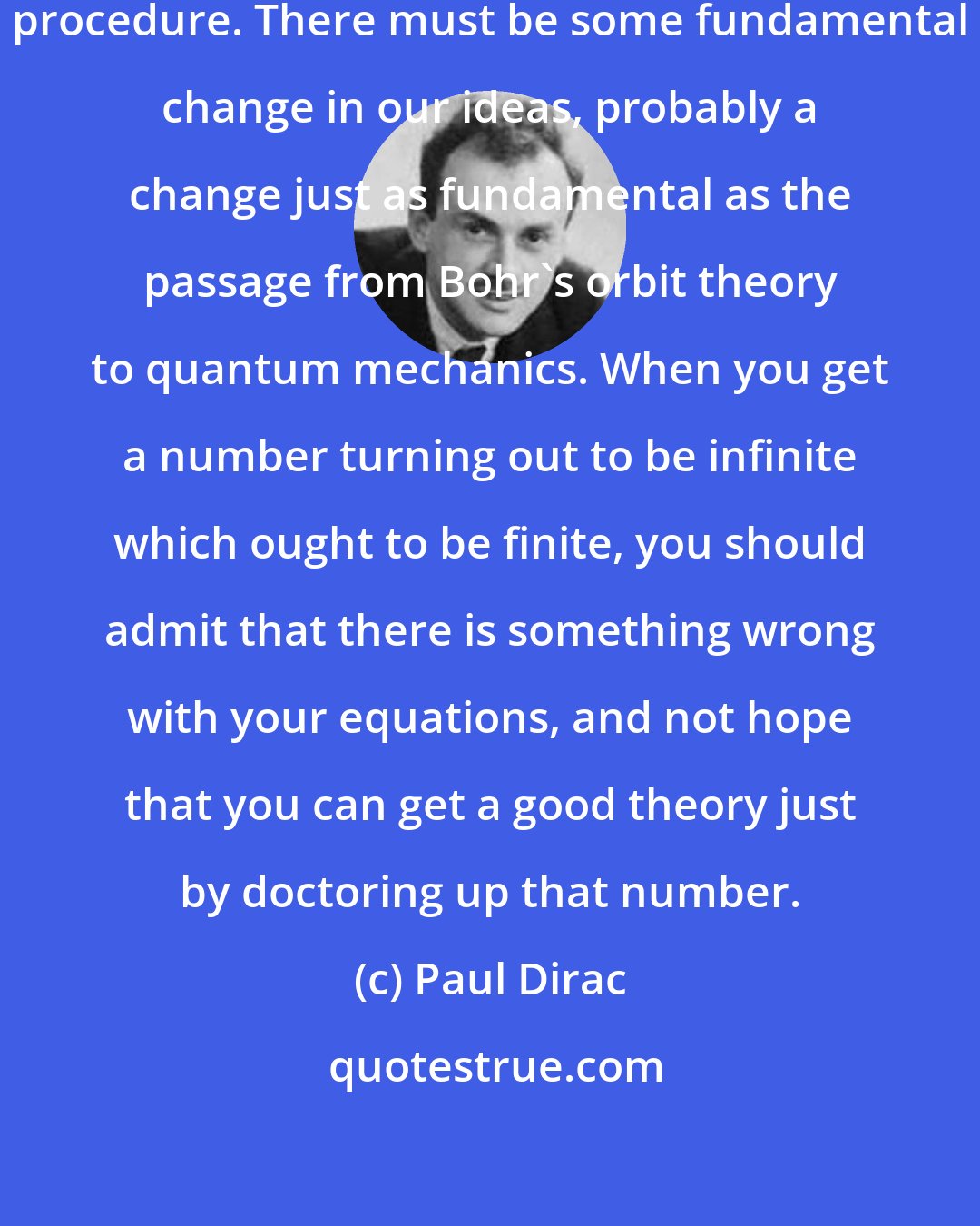 Paul Dirac: Renormalization is just a stop-gap procedure. There must be some fundamental change in our ideas, probably a change just as fundamental as the passage from Bohr's orbit theory to quantum mechanics. When you get a number turning out to be infinite which ought to be finite, you should admit that there is something wrong with your equations, and not hope that you can get a good theory just by doctoring up that number.