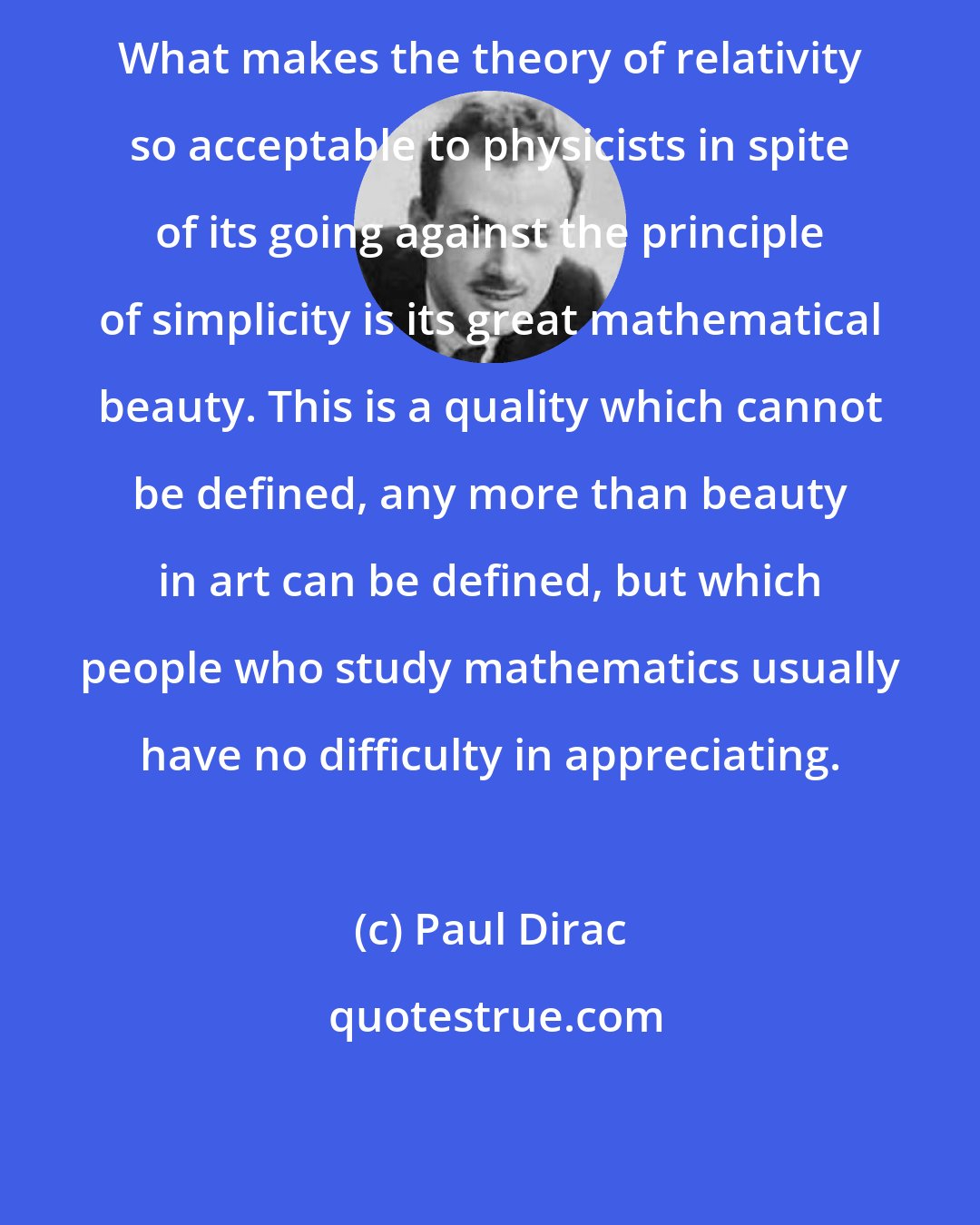 Paul Dirac: What makes the theory of relativity so acceptable to physicists in spite of its going against the principle of simplicity is its great mathematical beauty. This is a quality which cannot be defined, any more than beauty in art can be defined, but which people who study mathematics usually have no difficulty in appreciating.