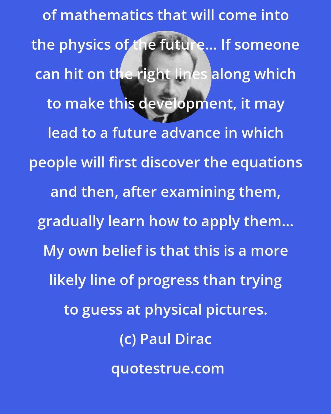 Paul Dirac: Just by studying mathematics we can hope to make a guess at the kind of mathematics that will come into the physics of the future... If someone can hit on the right lines along which to make this development, it may lead to a future advance in which people will first discover the equations and then, after examining them, gradually learn how to apply them... My own belief is that this is a more likely line of progress than trying to guess at physical pictures.
