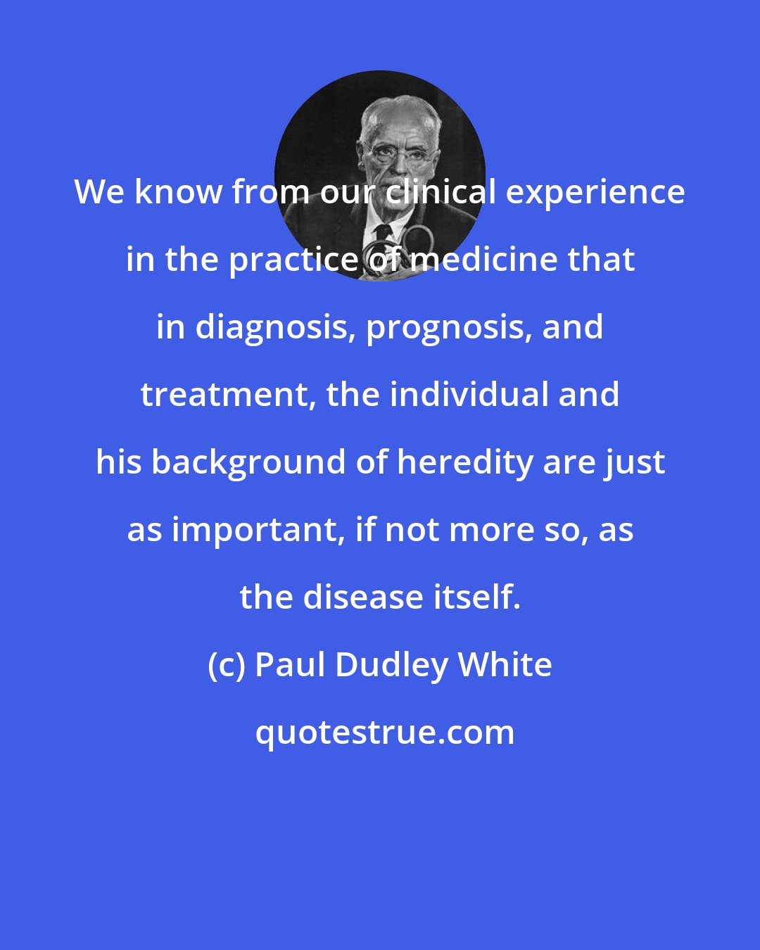 Paul Dudley White: We know from our clinical experience in the practice of medicine that in diagnosis, prognosis, and treatment, the individual and his background of heredity are just as important, if not more so, as the disease itself.